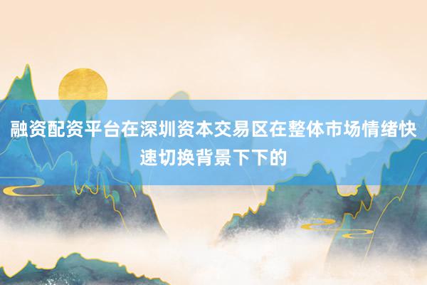 融资配资平台在深圳资本交易区在整体市场情绪快速切换背景下下的
