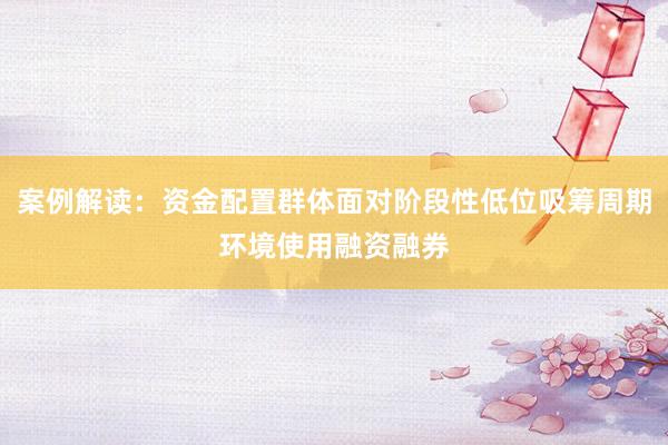 案例解读：资金配置群体面对阶段性低位吸筹周期环境使用融资融券