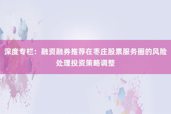 深度专栏：融资融券推荐在枣庄股票服务圈的风险处理投资策略调整