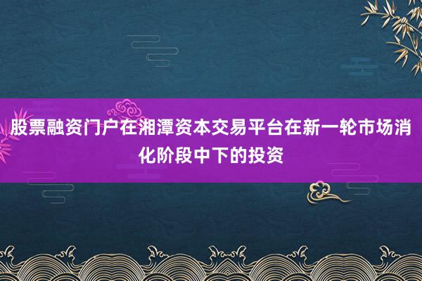 股票融资门户在湘潭资本交易平台在新一轮市场消化阶段中下的投资