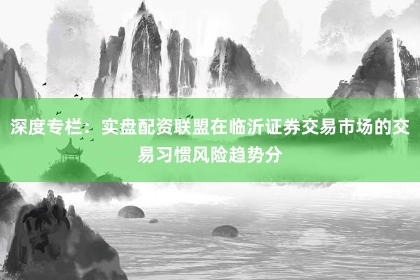 深度专栏：实盘配资联盟在临沂证券交易市场的交易习惯风险趋势分