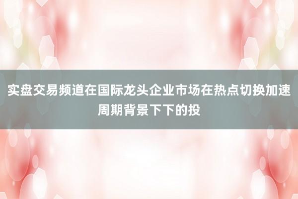 实盘交易频道在国际龙头企业市场在热点切换加速周期背景下下的投
