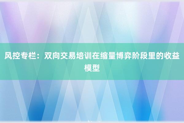 风控专栏：双向交易培训在缩量博弈阶段里的收益模型