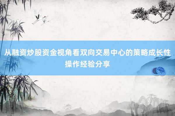 从融资炒股资金视角看双向交易中心的策略成长性操作经验分享