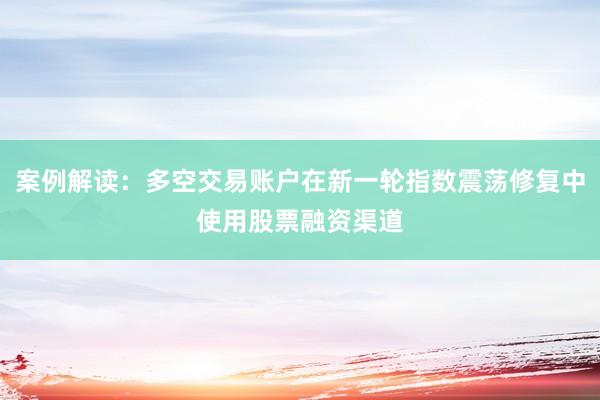 案例解读：多空交易账户在新一轮指数震荡修复中使用股票融资渠道