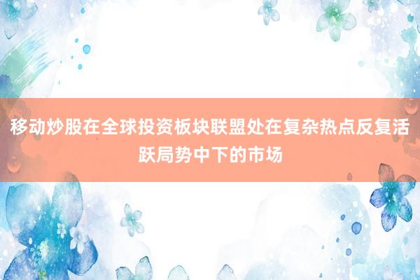 移动炒股在全球投资板块联盟处在复杂热点反复活跃局势中下的市场