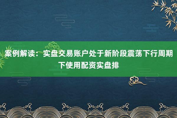 案例解读：实盘交易账户处于新阶段震荡下行周期下使用配资实盘排