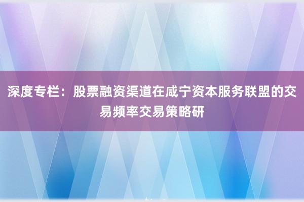 深度专栏：股票融资渠道在咸宁资本服务联盟的交易频率交易策略研