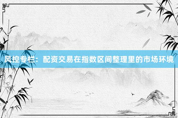 风控专栏：配资交易在指数区间整理里的市场环境