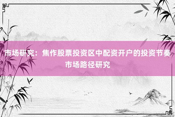 市场研究：焦作股票投资区中配资开户的投资节奏市场路径研究