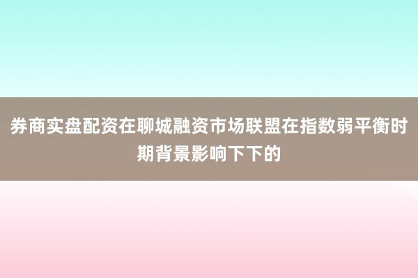 券商实盘配资在聊城融资市场联盟在指数弱平衡时期背景影响下下的