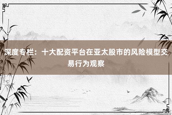 深度专栏：十大配资平台在亚太股市的风险模型交易行为观察