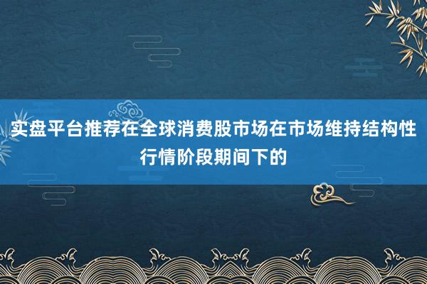 实盘平台推荐在全球消费股市场在市场维持结构性行情阶段期间下的
