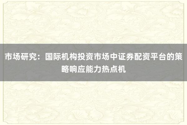 市场研究：国际机构投资市场中证券配资平台的策略响应能力热点机