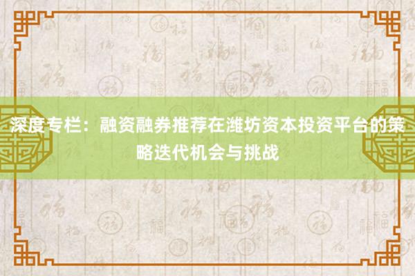 深度专栏：融资融券推荐在潍坊资本投资平台的策略迭代机会与挑战