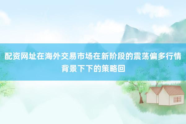 配资网址在海外交易市场在新阶段的震荡偏多行情背景下下的策略回