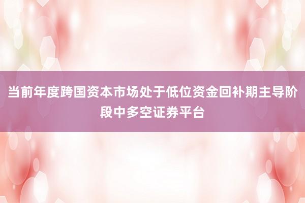 当前年度跨国资本市场处于低位资金回补期主导阶段中多空证券平台