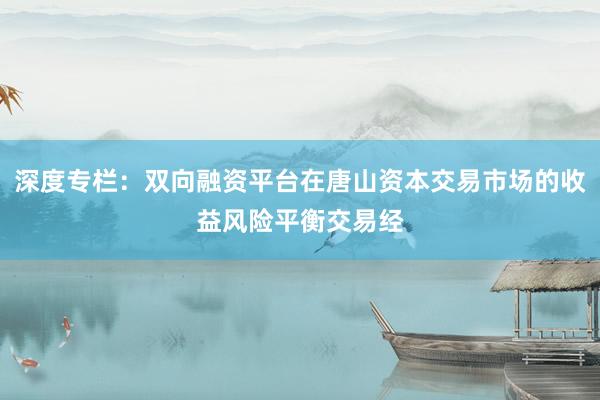深度专栏：双向融资平台在唐山资本交易市场的收益风险平衡交易经