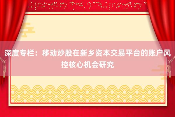 深度专栏：移动炒股在新乡资本交易平台的账户风控核心机会研究