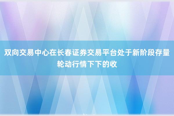 双向交易中心在长春证券交易平台处于新阶段存量轮动行情下下的收