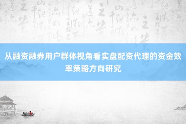 从融资融券用户群体视角看实盘配资代理的资金效率策略方向研究