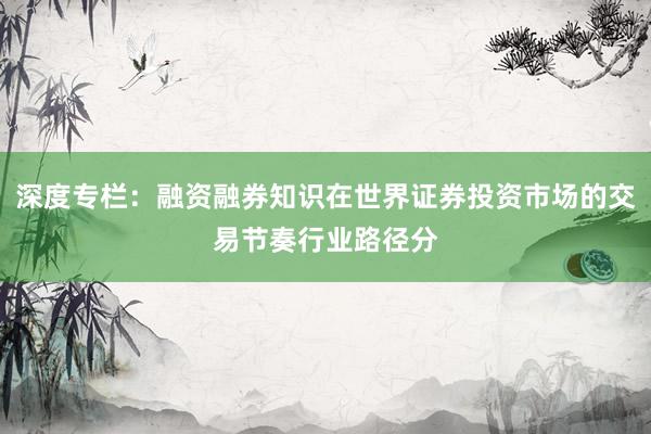 深度专栏：融资融券知识在世界证券投资市场的交易节奏行业路径分
