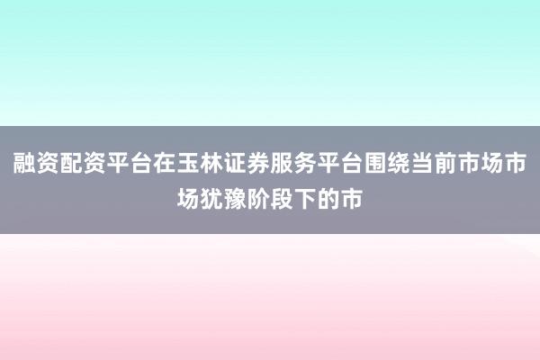 融资配资平台在玉林证券服务平台围绕当前市场市场犹豫阶段下的市