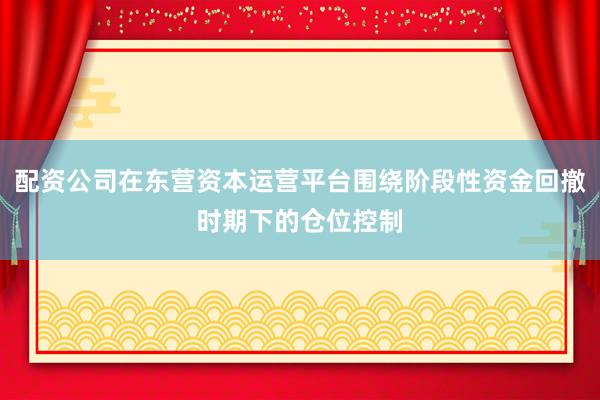 配资公司在东营资本运营平台围绕阶段性资金回撤时期下的仓位控制