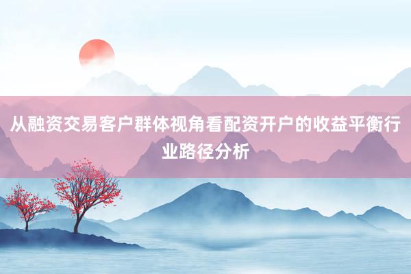 从融资交易客户群体视角看配资开户的收益平衡行业路径分析