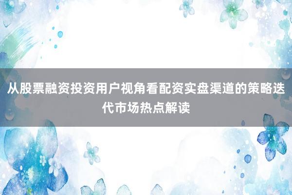 从股票融资投资用户视角看配资实盘渠道的策略迭代市场热点解读