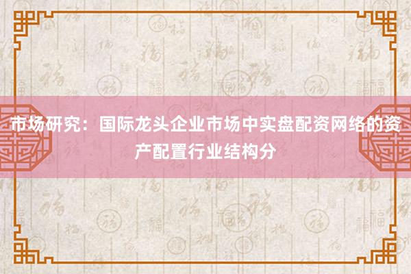市场研究：国际龙头企业市场中实盘配资网络的资产配置行业结构分