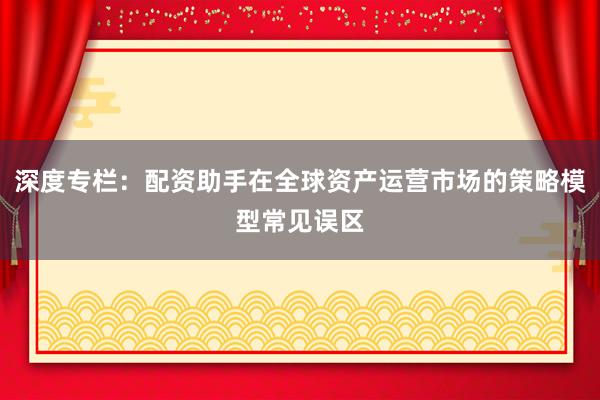 深度专栏：配资助手在全球资产运营市场的策略模型常见误区