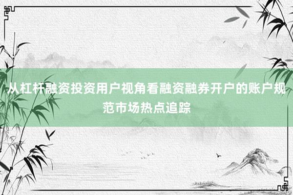 从杠杆融资投资用户视角看融资融券开户的账户规范市场热点追踪