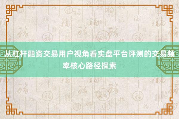 从杠杆融资交易用户视角看实盘平台评测的交易频率核心路径探索