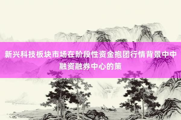 新兴科技板块市场在阶段性资金抱团行情背景中中融资融券中心的策