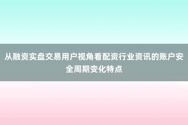 从融资实盘交易用户视角看配资行业资讯的账户安全周期变化特点
