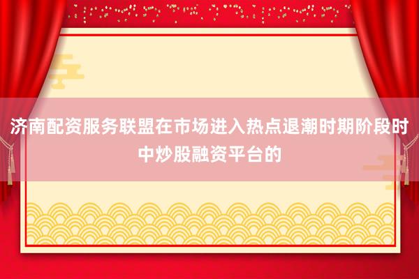 济南配资服务联盟在市场进入热点退潮时期阶段时中炒股融资平台的