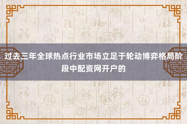 过去三年全球热点行业市场立足于轮动博弈格局阶段中配资网开户的
