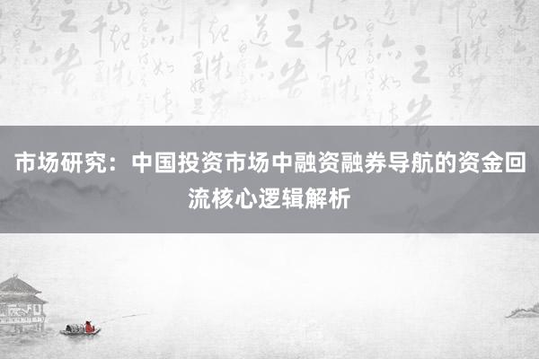 市场研究：中国投资市场中融资融券导航的资金回流核心逻辑解析