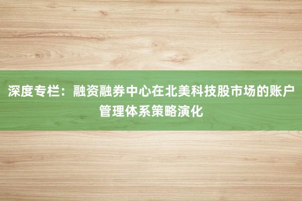深度专栏:融资融券中心在北美科技股市场的账户管理体系策略演化
