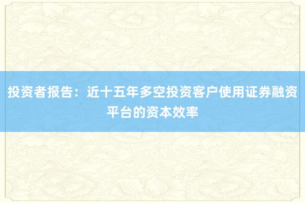 投资者报告：近十五年多空投资客户使用证券融资平台的资本效率