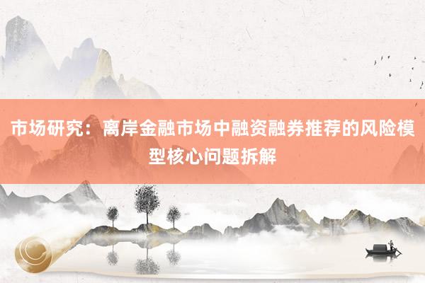 市场研究:离岸金融市场中融资融券推荐的风险模型核心问题拆解