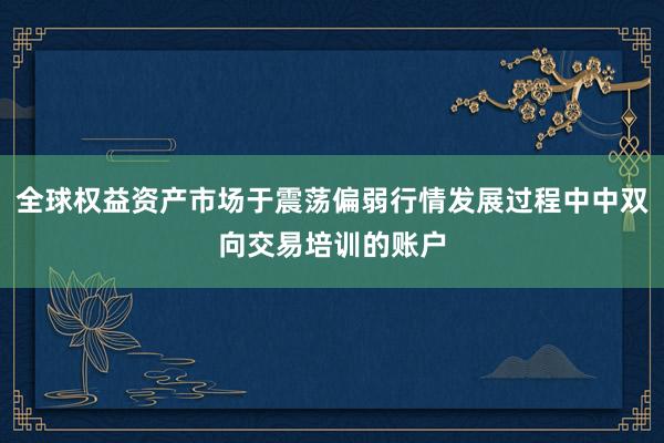 全球权益资产市场于震荡偏弱行情发展过程中中双向交易培训的账户