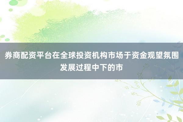 券商配资平台在全球投资机构市场于资金观望氛围发展过程中下的市