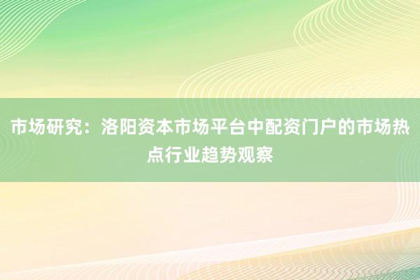 市场研究：洛阳资本市场平台中配资门户的市场热点行业趋势观察