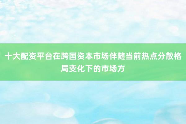 十大配资平台在跨国资本市场伴随当前热点分散格局变化下的市场方