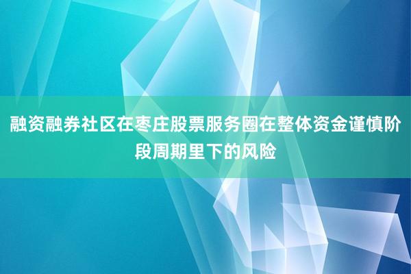 融资融券社区在枣庄股票服务圈在整体资金谨慎阶段周期里下的风险