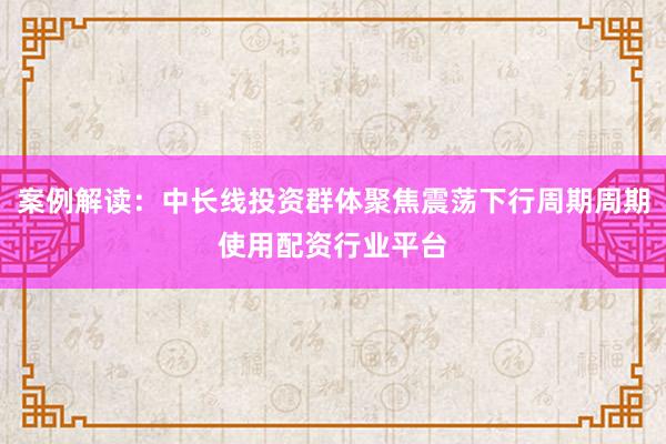 案例解读:中长线投资群体聚焦震荡下行周期周期使用配资行业平台