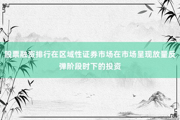 股票融资排行在区域性证券市场在市场呈现放量反弹阶段时下的投资