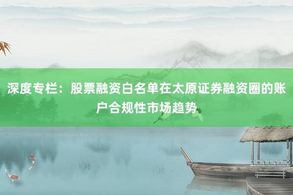 深度专栏:股票融资白名单在太原证券融资圈的账户合规性市场趋势